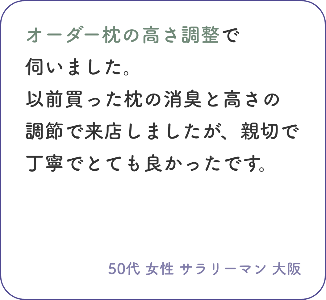 オーダー枕の高さ調整で伺いました。以前買った枕の消臭と高さの調節で来店しましたが、親切で丁寧でとても良かったです。50代 女性 サラリーマン 大阪